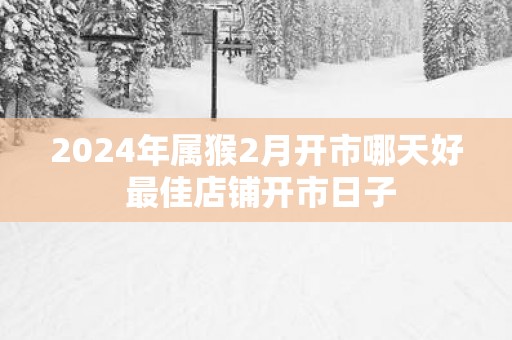 2025年属猴2月开市哪天好 最佳店铺开市日子