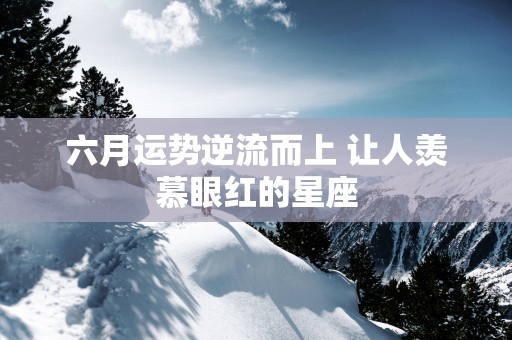 六月运势逆流而上 让人羡慕眼红的星座