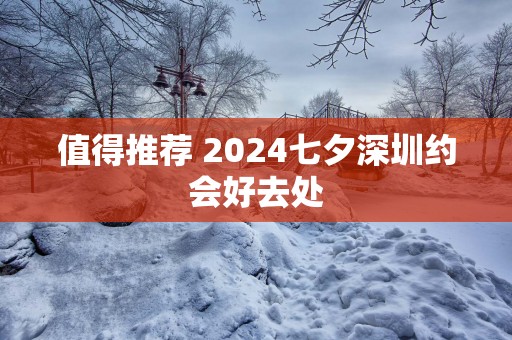 值得推荐 2025七夕深圳约会好去处