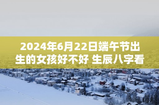 2025年6月22日端午节出生的女孩好不好 生辰八字看命