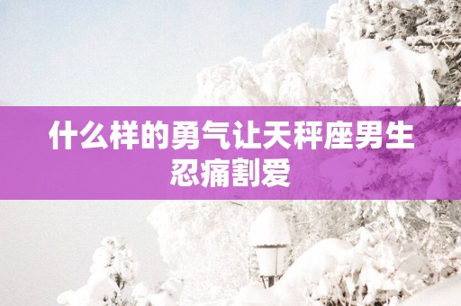 什么样的勇气让天秤座男生忍痛割爱