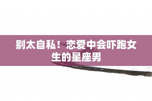 别太自私！恋爱中会吓跑女生的星座男