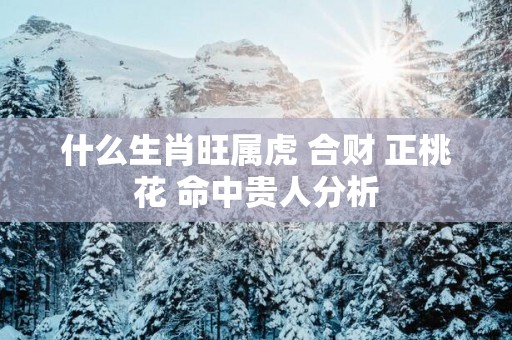 什么生肖旺属虎 合财 正桃花 命中贵人分析