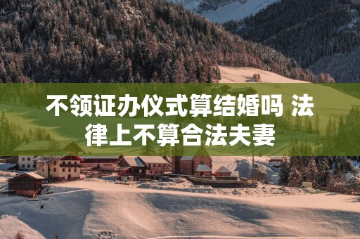 不领证办仪式算结婚吗 法律上不算合法夫妻