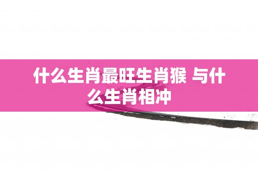 什么生肖最旺生肖猴 与什么生肖相冲