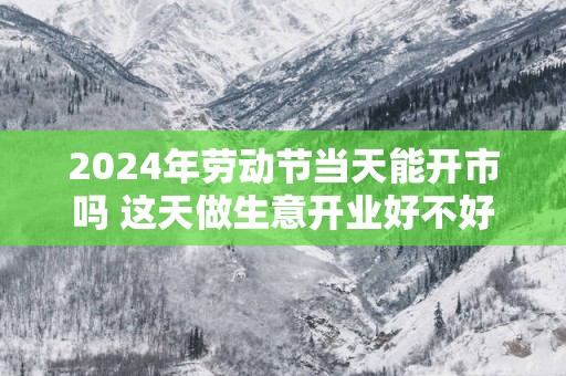 2025年劳动节当天能开市吗 这天做生意开业好不好