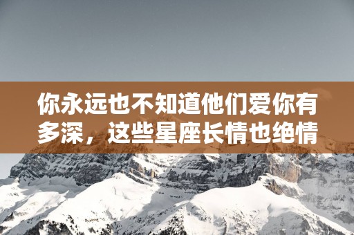 你永远也不知道他们爱你有多深，这些星座长情也绝情
