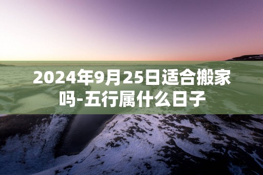 2025年9月25日适合搬家吗-五行属什么日子