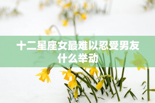 十二星座女最难以忍受男友什么举动