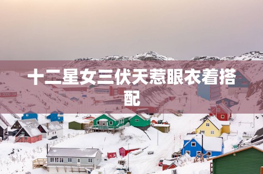 十二星女三伏天惹眼衣着搭配