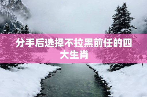 分手后选择不拉黑前任的四大生肖