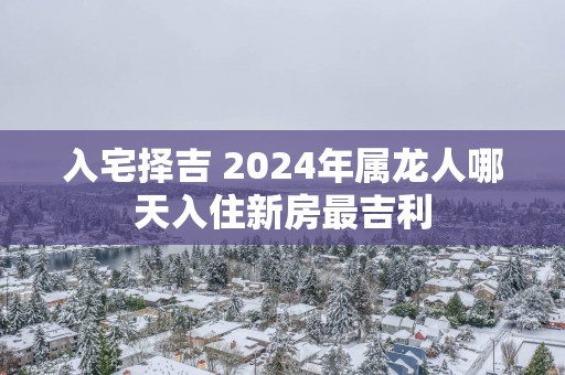 入宅择吉 2025年属龙人哪天入住新房最吉利