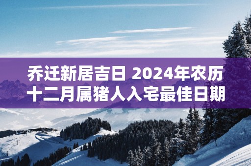 乔迁新居吉日 2025年农历十二月属猪人入宅最佳日期