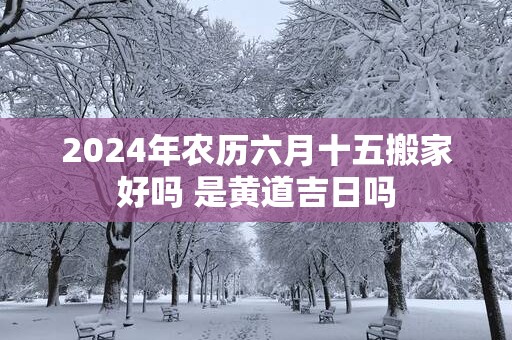 2025年农历六月十五搬家好吗 是黄道吉日吗
