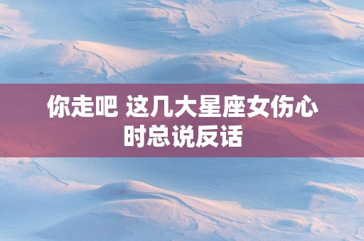 你走吧 这几大星座女伤心时总说反话
