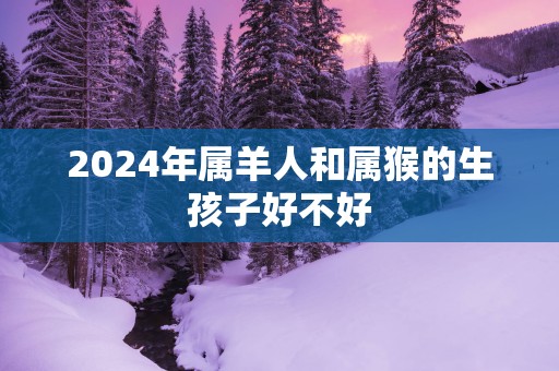 2025年属羊人和属猴的生孩子好不好