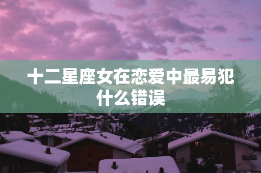 十二星座女在恋爱中最易犯什么错误