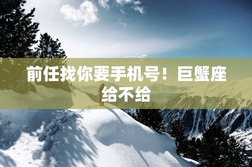 前任找你要手机号！巨蟹座给不给