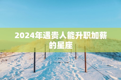 2025年遇贵人能升职加薪的星座