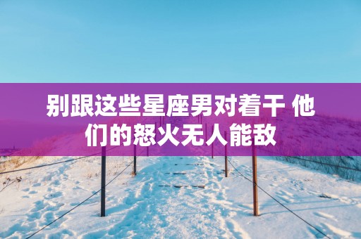 别跟这些星座男对着干 他们的怒火无人能敌 别跟这些星座男对着干 他们的怒火无人能敌