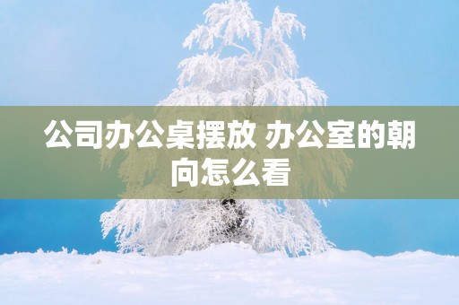 公司办公桌摆放 办公室的朝向怎么看