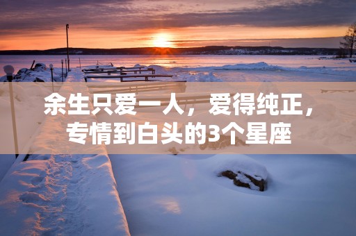 余生只爱一人,爱得纯正,专情到白头的3个星座 余生只爱一人,爱得纯正,专情到白头的3个星座