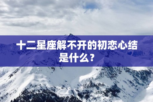 十二星座解不开的初恋心结是什么？