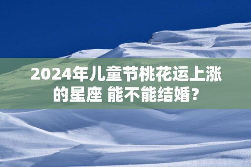 2025年儿童节桃花运上涨的星座 能不能结婚？