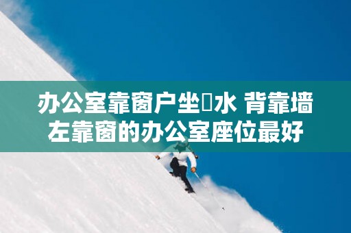 办公室靠窗户坐風水 背靠墙左靠窗的办公室座位最好