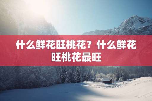 什么鲜花旺桃花？什么鲜花旺桃花最旺