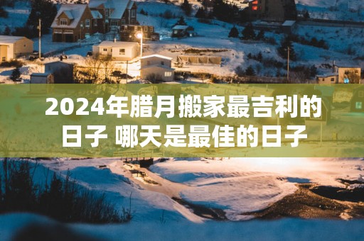 2025年腊月搬家最吉利的日子 哪天是最佳的日子