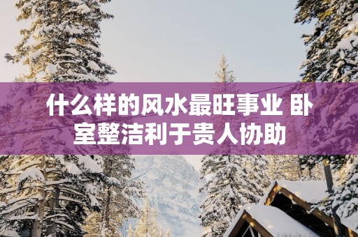 什么样的风水最旺事业 卧室整洁利于贵人协助
