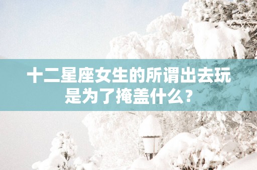 十二星座女生的所谓出去玩是为了掩盖什么？