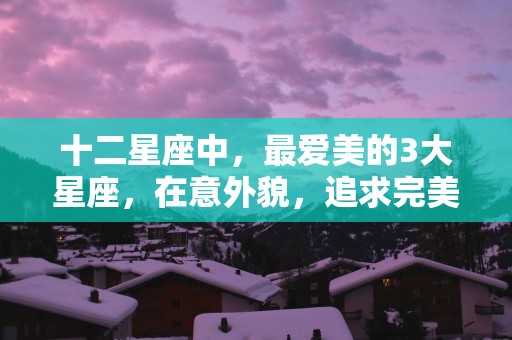 十二星座中，最爱美的3大星座，在意外貌，追求完美