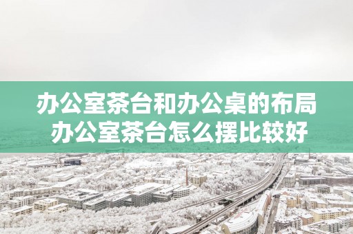 办公室茶台和办公桌的布局 办公室茶台怎么摆比较好