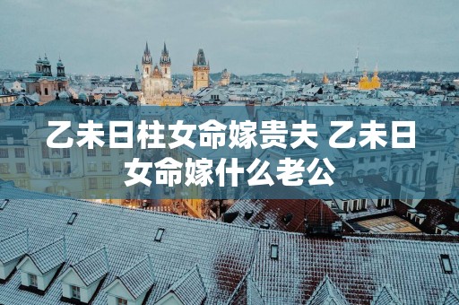乙未日柱女命嫁贵夫 乙未日女命嫁什么老公