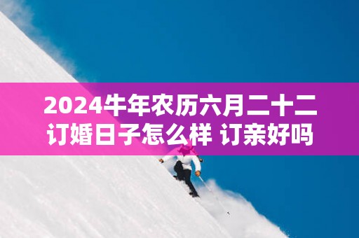 2025蛇年农历六月二十二订婚日子怎么样 订亲好吗