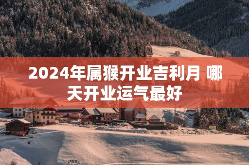 2024年属猴开业吉利月 哪天开业运气最好