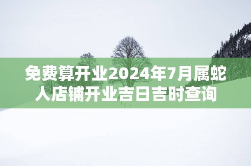免费算开业2025年7月属蛇人店铺开业吉日吉时查询