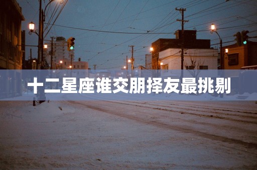 十二星座谁交朋择友最挑剔 十二星座谁交朋择友最挑剔