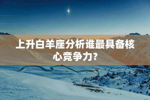 上升白羊座分析谁最具备核心竞争力？