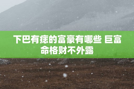 下巴有痣的富豪有哪些 巨富命格财不外露