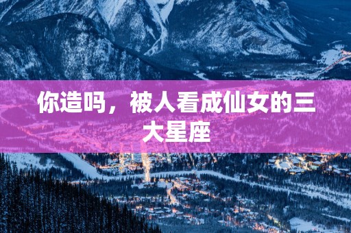 你造吗，被人看成仙女的三大星座