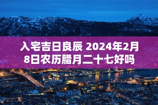 入宅吉日良辰 2024年2月8日农历腊月二十七好吗