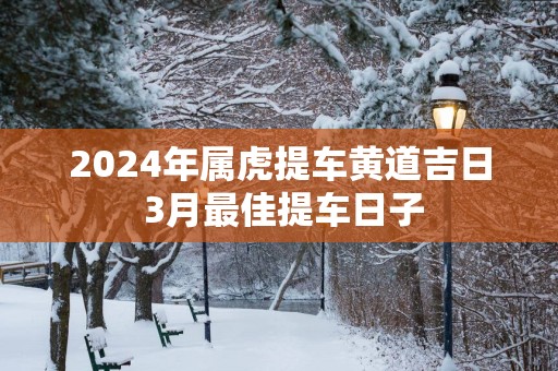 2024年属虎提车黄道吉日 3月最佳提车日子