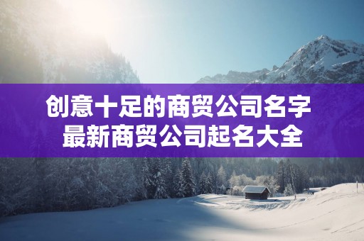 创意十足的商贸公司名字 最新商贸公司起名大全