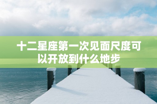 十二星座第一次见面尺度可以开放到什么地步 十二星座第一次见面尺度可以开放到什么地步