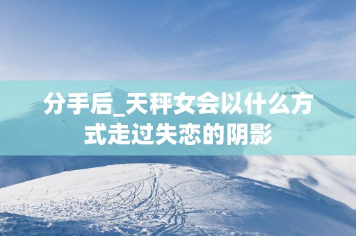 分手后_天秤女会以什么方式走过失恋的阴影