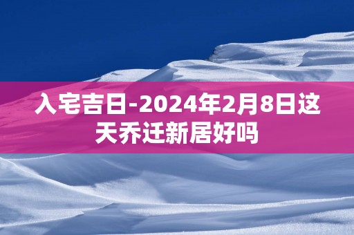 入宅吉日-2024年2月8日这天乔迁新居好吗