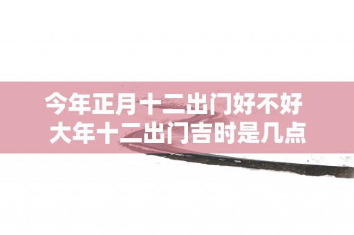 今年正月十二出门好不好 大年十二出门吉时是几点